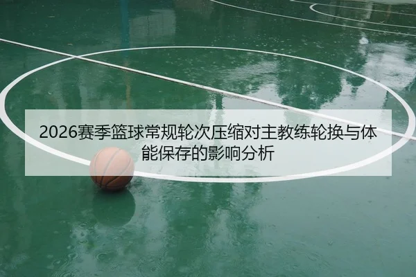 2026赛季篮球常规轮次压缩对主教练轮换与体能保存的影响分析